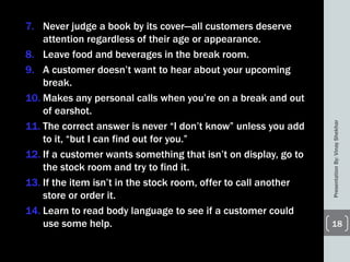 7. Never judge a book by its cover—all customers deserve
attention regardless of their age or appearance.
8. Leave food and beverages in the break room.
9. A customer doesn’t want to hear about your upcoming
break.
10. Makes any personal calls when you’re on a break and out
of earshot.
11. The correct answer is never ―I don’t know‖ unless you add
to it, ―but I can find out for you.‖
12. If a customer wants something that isn’t on display, go to
the stock room and try to find it.
13. If the item isn’t in the stock room, offer to call another
store or order it.
14. Learn to read body language to see if a customer could
use some help.
PresentationBy:VinayShekhar
18
 