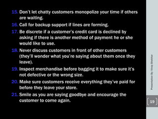 15. Don’t let chatty customers monopolize your time if others
are waiting.
16. Call for backup support if lines are forming.
17. Be discrete if a customer’s credit card is declined by
asking if there is another method of payment he or she
would like to use.
18. Never discuss customers in front of other customers
(they’ll wonder what you’re saying about them once they
leave).
19. Inspect merchandise before bagging it to make sure it’s
not defective or the wrong size.
20. Make sure customers receive everything they’ve paid for
before they leave your store.
21. Smile as you are saying goodbye and encourage the
customer to come again.
PresentationBy:VinayShekhar
19
 