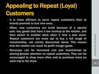 Appealing to Repeat (Loyal)
Customers
• It is more efficient to serve repeat customers than to
heavily promote to lure new ones.
• Often, new customers are lured because of a special
sale, buy goods that have a low markup to the retailer, and
then switch to another store when it runs a sale event.
Repeat customers are more apt to buy a full range of
merchandise, not merely discounted items. This means
that the retailer can reach its profit margin goals.
• Revenues can be increased (not just maintained) by
placing greater attention on repeat customers. They can be
encouraged to shop more often and to purchase more on
each trip to the store.
PresentationBy:VinayShekhar
21
 
