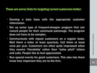 Theseare some hintsfor targetingcurrentcustomersbetter:
• Develop a data base with the appropriate customer
information.
• Set up some type of frequent-shopper program that can
reward people for their continued patronage. The program
does not have to be complex.
• Communicate with repeat customers on a regular basis.
Mail them a letter at least quarterly. Call them at least
once per year. Customers are often quite impressed when
they receive 'friendship' rather than "sales pitch" letters
and calls. People like to feel appreciated.
• Run special events for good customers. This also lets them
know how important they are to the firm.
PresentationBy:VinayShekhar
22
 