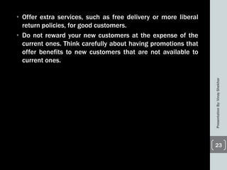• Offer extra services, such as free delivery or more liberal
return policies, for good customers.
• Do not reward your new customers at the expense of the
current ones. Think carefully about having promotions that
offer benefits to new customers that are not available to
current ones.
PresentationBy:VinayShekhar
23
 