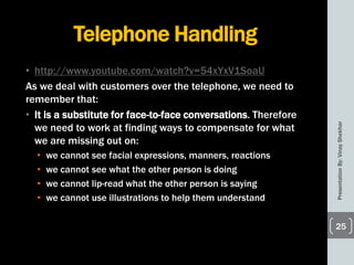 Telephone Handling
• http://www.youtube.com/watch?v=54xYxV1SoaU
As we deal with customers over the telephone, we need to
remember that:
• It is a substitute for face-to-face conversations. Therefore
we need to work at finding ways to compensate for what
we are missing out on:
• we cannot see facial expressions, manners, reactions
• we cannot see what the other person is doing
• we cannot lip-read what the other person is saying
• we cannot use illustrations to help them understand
PresentationBy:VinayShekhar
25
 