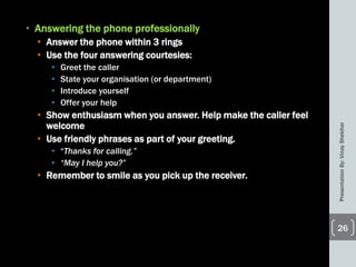 • Answering the phone professionally
• Answer the phone within 3 rings
• Use the four answering courtesies:
• Greet the caller
• State your organisation (or department)
• Introduce yourself
• Offer your help
• Show enthusiasm when you answer. Help make the caller feel
welcome
• Use friendly phrases as part of your greeting.
• ―Thanks for calling.”
• “May I help you?”
• Remember to smile as you pick up the receiver.
PresentationBy:VinayShekhar
26
 