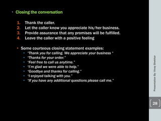 • Closing the conversation
1. Thank the caller.
2. Let the caller know you appreciate his/her business.
3. Provide assurance that any promises will be fulfilled.
4. Leave the caller with a positive feeling
• Some courteous closing statement examples:
• “Thank you for calling. We appreciate your business “
• “Thanks for your order.”
• “Feel free to call us anytime.”
• “I’m glad we were able to help.”
• “Goodbye and thanks for calling.”
• “I enjoyed talking with you.”
• “If you have any additional questions please call me.”
PresentationBy:VinayShekhar
28
 
