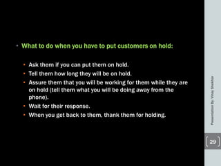 • What to do when you have to put customers on hold:
• Ask them if you can put them on hold.
• Tell them how long they will be on hold.
• Assure them that you will be working for them while they are
on hold (tell them what you will be doing away from the
phone).
• Wait for their response.
• When you get back to them, thank them for holding.
PresentationBy:VinayShekhar
29
 
