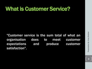 What is Customer Service?
"Customer service is the sum total of what an
organisation does to meet customer
expectations and produce customer
satisfaction".
PresentationBy:VinayShekhar
3
 