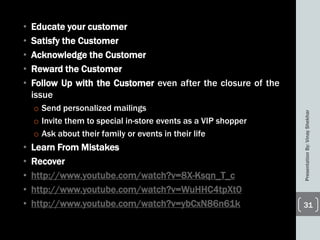 • Educate your customer
• Satisfy the Customer
• Acknowledge the Customer
• Reward the Customer
• Follow Up with the Customer even after the closure of the
issue
o Send personalized mailings
o Invite them to special in-store events as a VIP shopper
o Ask about their family or events in their life
• Learn From Mistakes
• Recover
• http://www.youtube.com/watch?v=8X-Ksqn_T_c
• http://www.youtube.com/watch?v=WuHHC4tpXt0
• http://www.youtube.com/watch?v=ybCxN86n61k
PresentationBy:VinayShekhar
31
 
