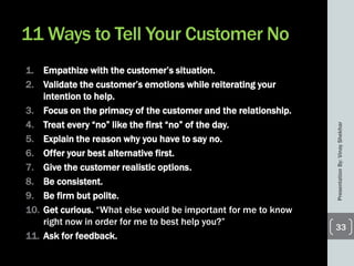 11 Ways to Tell Your Customer No
1. Empathize with the customer’s situation.
2. Validate the customer’s emotions while reiterating your
intention to help.
3. Focus on the primacy of the customer and the relationship.
4. Treat every ―no‖ like the first ―no‖ of the day.
5. Explain the reason why you have to say no.
6. Offer your best alternative first.
7. Give the customer realistic options.
8. Be consistent.
9. Be firm but polite.
10. Get curious. ―What else would be important for me to know
right now in order for me to best help you?‖
11. Ask for feedback.
PresentationBy:VinayShekhar
33
 