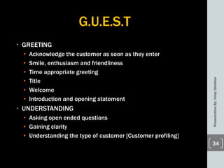 G.U.E.S.T
• GREETING
• Acknowledge the customer as soon as they enter
• Smile, enthusiasm and friendliness
• Time appropriate greeting
• Title
• Welcome
• Introduction and opening statement
• UNDERSTANDING
• Asking open ended questions
• Gaining clarity
• Understanding the type of customer [Customer profiling]
PresentationBy:VinayShekhar
34
 