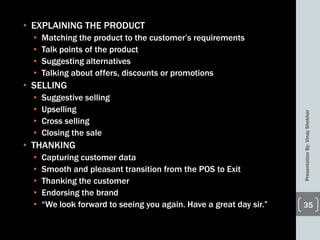 • EXPLAINING THE PRODUCT
• Matching the product to the customer’s requirements
• Talk points of the product
• Suggesting alternatives
• Talking about offers, discounts or promotions
• SELLING
• Suggestive selling
• Upselling
• Cross selling
• Closing the sale
• THANKING
• Capturing customer data
• Smooth and pleasant transition from the POS to Exit
• Thanking the customer
• Endorsing the brand
• ―We look forward to seeing you again. Have a great day sir.‖
PresentationBy:VinayShekhar
35
 