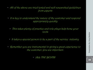 • All of the above are tried tested and well researched guidelines
from experts
• It is key to understand the nature of the customer and respond
appropriately quickly
• This takes plenty of practice and role plays help hone your
tools
• It takes a special person to be a part of the service industry
• Remember you are instrumental in giving a great experience to
the customer. You are important.
• ALL THE BEST!!!!
PresentationBy:VinayShekhar
38
 
