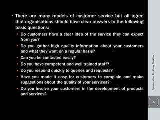 • There are many models of customer service but all agree
that organisations should have clear answers to the following
basic questions:
• Do customers have a clear idea of the service they can expect
from you?
• Do you gather high quality information about your customers
and what they want on a regular basis?
• Can you be contacted easily?
• Do you have competent and well trained staff?
• Do you respond quickly to queries and requests?
• Have you made it easy for customers to complain and make
suggestions about the quality of your services?
• Do you involve your customers in the development of products
and services?
PresentationBy:VinayShekhar
4
 