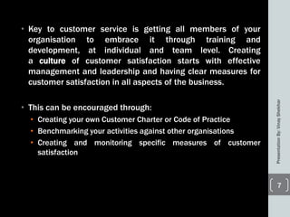 • Key to customer service is getting all members of your
organisation to embrace it through training and
development, at individual and team level. Creating
a culture of customer satisfaction starts with effective
management and leadership and having clear measures for
customer satisfaction in all aspects of the business.
• This can be encouraged through:
• Creating your own Customer Charter or Code of Practice
• Benchmarking your activities against other organisations
• Creating and monitoring specific measures of customer
satisfaction
PresentationBy:VinayShekhar
7
 