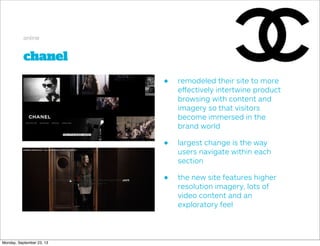 chanel
online
• remodeled their site to more
eﬀectively intertwine product
browsing with content and
imagery so that visitors
become immersed in the
brand world
• largest change is the way
users navigate within each
section
• the new site features higher
resolution imagery, lots of
video content and an
exploratory feel
Monday, September 23, 13
 