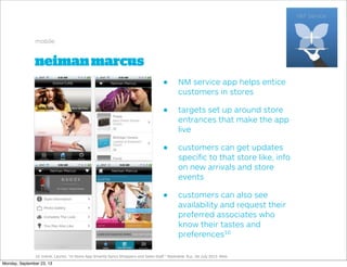 neimanmarcus
mobile
• NM service app helps entice
customers in stores
• targets set up around store
entrances that make the app
live
• customers can get updates
speciﬁc to that store like, info
on new arrivals and store
events
• customers can also see
availability and request their
preferred associates who
know their tastes and
preferences10
10. Indvik, Lauren. "In-Store App Smartly Syncs Shoppers and Sales Staﬀ." Mashable. N.p., 06 July 2013. Web.
Monday, September 23, 13
 