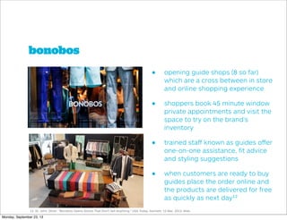 bonobos
• opening guide shops (8 so far)
which are a cross between in store
and online shopping experience
• shoppers book 45 minute window
private appointments and visit the
space to try on the brand’s
inventory
• trained staﬀ known as guides oﬀer
one-on-one assistance, ﬁt advice
and styling suggestions
• when customers are ready to buy
guides place the order online and
the products are delivered for free
as quickly as next day12
12. St. John, Oliver. "Bonobos Opens Stores That Don't Sell Anything." USA Today. Gannett, 12 Mar. 2013. Web.
Monday, September 23, 13
 