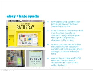 ebay+katespade
• new popup shop collaboration
between eBay and the Kate
Spade Saturday line
• shop features a touchscreen built
into the glass that allows
shoppers to digitally navigate
through the 30 products
displayed in the window
• when a customer wants to buy
he/she enters her cell phone
number and then receives a text
asking to schedule a delivery
time
• payments are made via PayPal
Here and the purchase is
dropped oﬀ to the customer
within the hour13
13. Brooke, Eliza. "EBay Gets Physical with a Street-Side Sales Kiosk for Kate Spade Saturday." TechCrunch RSS. N.p., 14 June 2013. Web.
Monday, September 23, 13
 
