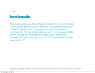twotrends
overview
The most successful omni-channel retailers will focus on two
trends shaping the industry. The ﬁrst is engaging online and
mobile shoppers with custom predictive in-the-moment
experiences. The second is using in-store technology and the
power of data to remember individual customers, their
preferences and shopping habits to further personalize their
experiences.14
14. Buterbaugh, Alan. "Designing an Eﬀective Omnichannel In-store Experience: 5 Key Considerations." Retail Customer Experience. Wireless Ronin
Technologies, Apr. 2013. Web.
Monday, September 23, 13
 