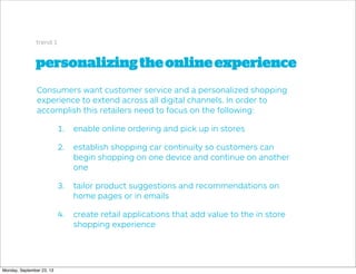 personalizingtheonlineexperience
trend 1
Consumers want customer service and a personalized shopping
experience to extend across all digital channels. In order to
accomplish this retailers need to focus on the following:
1. enable online ordering and pick up in stores
2. establish shopping car continuity so customers can
begin shopping on one device and continue on another
one
3. tailor product suggestions and recommendations on
home pages or in emails
4. create retail applications that add value to the in store
shopping experience
Monday, September 23, 13
 