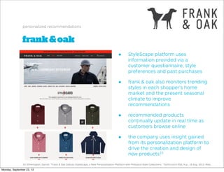 frank&oak
personalized recommendations
• StyleScape platform uses
information provided via a
customer questionnaire, style
preferences and past purchases
• frank & oak also monitors trending
styles in each shopper’s home
market and the present seasonal
climate to improve
recommendations
• recommended products
continually update in real time as
customers browse online
• the company uses insight gained
from its personalization platform to
drive the creation and design of
new products15
15. Etherington, Darrell. "Frank & Oak Debuts StyleScape, a New Personalization Platform with Pinboard-Style Collections." TechCrunch RSS. N.p., 15 Aug. 2013. Web.
Monday, September 23, 13
 