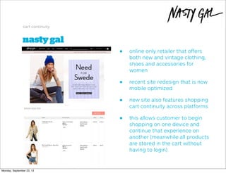 nastygal
cart continuity
• online only retailer that oﬀers
both new and vintage clothing,
shoes and accessories for
women
• recent site redesign that is now
mobile optimized
• new site also features shopping
cart continuity across platforms
• this allows customer to begin
shopping on one device and
continue that experience on
another (meanwhile all products
are stored in the cart without
having to login)
Monday, September 23, 13
 
