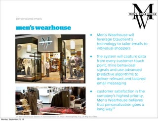 men’swearhouse
personalized emails
• Men’s Wearhouse will
leverage CQuotient’s
technology to tailor emails to
individual shoppers
• the system will capture data
from every customer touch
point, mine behavioral
signals and use advanced
predictive algorithms to
deliver relevant and tailored
email messaging
• customer satisfaction is the
company’s highest priority,
Men’s Wearhouse believes
that personalization goes a
long way17
17."Men's Wearhouse Delivers In-store Experience via Email." RetailingToday. N.p., 20 May 2013. Web.
Monday, September 23, 13
 