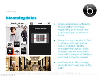 bloomingdales
in-store app
• mobile app allows customers
to use certain functions
depending on whether they
are shopping in stores or at
home
• features - store locator to ﬁnd
in store events and special
oﬀers, wedding registry
management tool, bar code
scanner that lets customers
view additional product details
and read customer reviews
• customers can also manage
rewards points and pay via the
app18
18. Kats, Rimma. "Bloomingdale's Enhances Consumer Shopping Experience via Mobile App." Mobile Commerce Daily RSS. N.p., 21 May 2012. Web.
Monday, September 23, 13
 