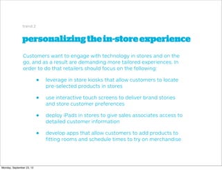 personalizingthein-storeexperience
trend 2
Customers want to engage with technology in stores and on the
go, and as a result are demanding more tailored experiences. In
order to do that retailers should focus on the following:
• leverage in store kiosks that allow customers to locate
pre-selected products in stores
• use interactive touch screens to deliver brand stories
and store customer preferences
• deploy iPads in stores to give sales associates access to
detailed customer information
• develop apps that allow customers to add products to
ﬁtting rooms and schedule times to try on merchandise
Monday, September 23, 13
 