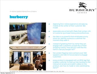 burberry
in-store ipads/interactive screens
• digitizing the in store experience and placing
mobile at the center of their customer 360
model
• associates are armed with iPads that contain info
on customer purchase history and preferences
• the data is so powerful that employees at any
store can identify a previous customer the
moment they walk in
• instead of greeting them by name they can
engage with customers via speciﬁcs of their
shopping history “how did your wife like the
trench coat you bought her?”
• the London ﬂagship store contains over 500
speakers and 100 mirrors/screens to engage
customers
• every product is equipped with an RFID tag that
enables customer to hold up merchandise to the
interactive screens and watch videos on the
product, see how its made or view coordinating
items20
20. Gaudoin, Tina. "Burberry Opens an Innovative London Flagship." Architectural Digest. N.p., Dec. 2012. Web.
Monday, September 23, 13
 