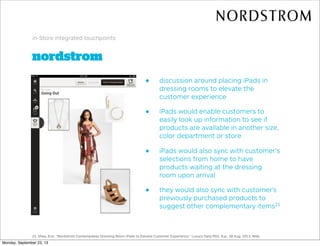 nordstrom
in-Store integrated touchpoints
• discussion around placing iPads in
dressing rooms to elevate the
customer experience
• iPads would enable customers to
easily look up information to see if
products are available in another size,
color department or store
• iPads would also sync with customer’s
selections from home to have
products waiting at the dressing
room upon arrival
• they would also sync with customer’s
previously purchased products to
suggest other complementary items21
21. Shea, Erin. "Nordstrom Contemplates Dressing Room IPads to Elevate Customer Experience." Luxury Daily RSS. N.p., 28 Aug. 2013. Web.
Monday, September 23, 13
 