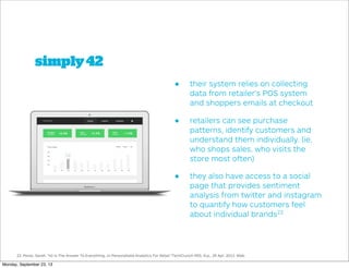 simply42
• their system relies on collecting
data from retailer’s POS system
and shoppers emails at checkout
• retailers can see purchase
patterns, identify customers and
understand them individually. (ie.
who shops sales, who visits the
store most often)
• they also have access to a social
page that provides sentiment
analysis from twitter and instagram
to quantify how customers feel
about individual brands22
22. Perez, Sarah. "42 Is The Answer To Everything…In Personalized Analytics For Retail."TechCrunch RSS. N.p., 29 Apr. 2013. Web.
Monday, September 23, 13
 