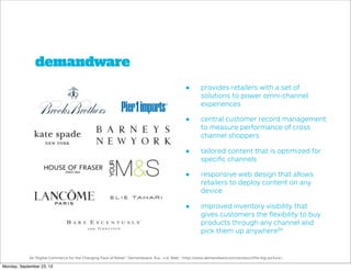 demandware
• provides retailers with a set of
solutions to power omni-channel
experiences
• central customer record management
to measure performance of cross
channel shoppers
• tailored content that is optimized for
speciﬁc channels
• responsive web design that allows
retailers to deploy content on any
device
• improved inventory visibility that
gives customers the ﬂexibility to buy
products through any channel and
pick them up anywhere24
24."Digital Commerce for the Changing Face of Retail." Demandware. N.p., n.d. Web. <http://www.demandware.com/product/the-big-picture>.
Monday, September 23, 13
 