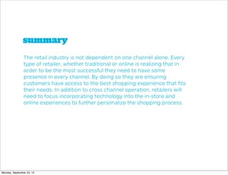 summary
The retail industry is not dependent on one channel alone. Every
type of retailer, whether traditional or online is realizing that in
order to be the most successful they need to have some
presence in every channel. By doing so they are ensuring
customers have access to the best shopping experience that ﬁts
their needs. In addition to cross channel operation, retailers will
need to focus incorporating technology into the in-store and
online experiences to further personalize the shopping process.
Monday, September 23, 13
 
