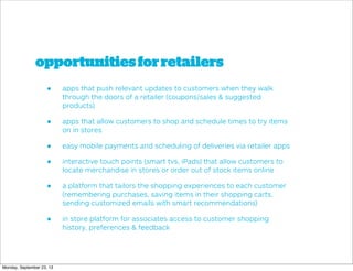 opportunitiesforretailers
• apps that push relevant updates to customers when they walk
through the doors of a retailer (coupons/sales & suggested
products)
• apps that allow customers to shop and schedule times to try items
on in stores
• easy mobile payments and scheduling of deliveries via retailer apps
• interactive touch points (smart tvs, iPads) that allow customers to
locate merchandise in stores or order out of stock items online
• a platform that tailors the shopping experiences to each customer
(remembering purchases, saving items in their shopping carts,
sending customized emails with smart recommendations)
• in store platform for associates access to customer shopping
history, preferences & feedback
Monday, September 23, 13
 