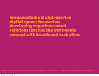 propane studio | 1160 battery street, suite 350 san francisco, ca 94111 | 415.550.8692 | www.propanestudio.com
propanestudioisafull-service
digitalagencyfocusedon
developingexperiencesand
solutionsthatfuelthewaypeople
connectwithbrandsandeachother.
Monday, September 23, 13
 
