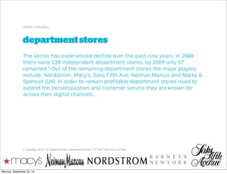 departmentstores
retail industry
The sector has experienced decline over the past nine years. In 2008
there were 138 independent department stores, by 2009 only 57
remained.5
Out of the remaining department stores the major players
include: Nordstrom, Macy’s, Saks Fifth Ave, Neiman Marcus and Marks &
Spencer (UK). In order to remain proﬁtable department stores need to
extend the personalization and customer service they are known for
across their digital channels.
5. Galloway, Scott. "L2 Digital IQ Index: Department Stores." L2 Think Tank. N.p., n.d. Web.
Monday, September 23, 13
 