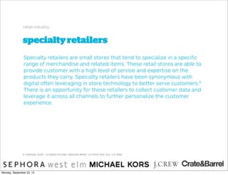 specialtyretailers
retail industry
Specialty retailers are small stores that tend to specialize in a speciﬁc
range of merchandise and related items. These retail stores are able to
provide customer with a high level of service and expertise on the
products they carry. Specialty retailers have been synonymous with
digital often leveraging in store technology to better serve customers.6
There is an opportunity for these retailers to collect customer data and
leverage it across all channels to further personalize the customer
experience.
6. Galloway, Scott. "L2 Digital IQ Index: Specialty Retail." L2 Think Tank. N.p., n.d. Web.
Monday, September 23, 13
 