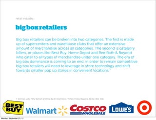 bigboxretailers
retail industry
Big box retailers can be broken into two categories. The ﬁrst is made
up of supercenters and warehouse clubs that oﬀer an extensive
amount of merchandise across all categories. The second is category
killers, or places like Best Buy, Home Depot and Bed Bath & Beyond
who cater to all types of merchandise under one category. The era of
big box dominance is coming to an end, in order to remain competitive
big box retailers will need to leverage in store technology and shift
towards smaller pop up stores in convenient locations.7
7. Dishman, Lydia. "Why Walmart Is Betting Big On Small Stores." Forbes. Forbes Magazine, 06 Mar. 2013. Web.
Monday, September 23, 13
 