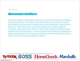 discountretailers
retail industry
Discount retailers sell designer and brand name merchandise at deeply
discounted prices. The stores often get deliveries of new items every
two weeks meaning there is always new merchandise for customers to
discover. They carry items across all categories including apparel,
footwear, accessories and items for the home. Discount retailers have
experienced strong proﬁts in recent years and are looking to expand by
opening eCommerce sites to give customers online access to products
that as of now are only available in stores.8
8. Dishman, Lydia. "Why Walmart Is Betting Big On Small Stores." Forbes. Forbes Magazine, 06 Mar. 2013. Web.
Monday, September 23, 13
 