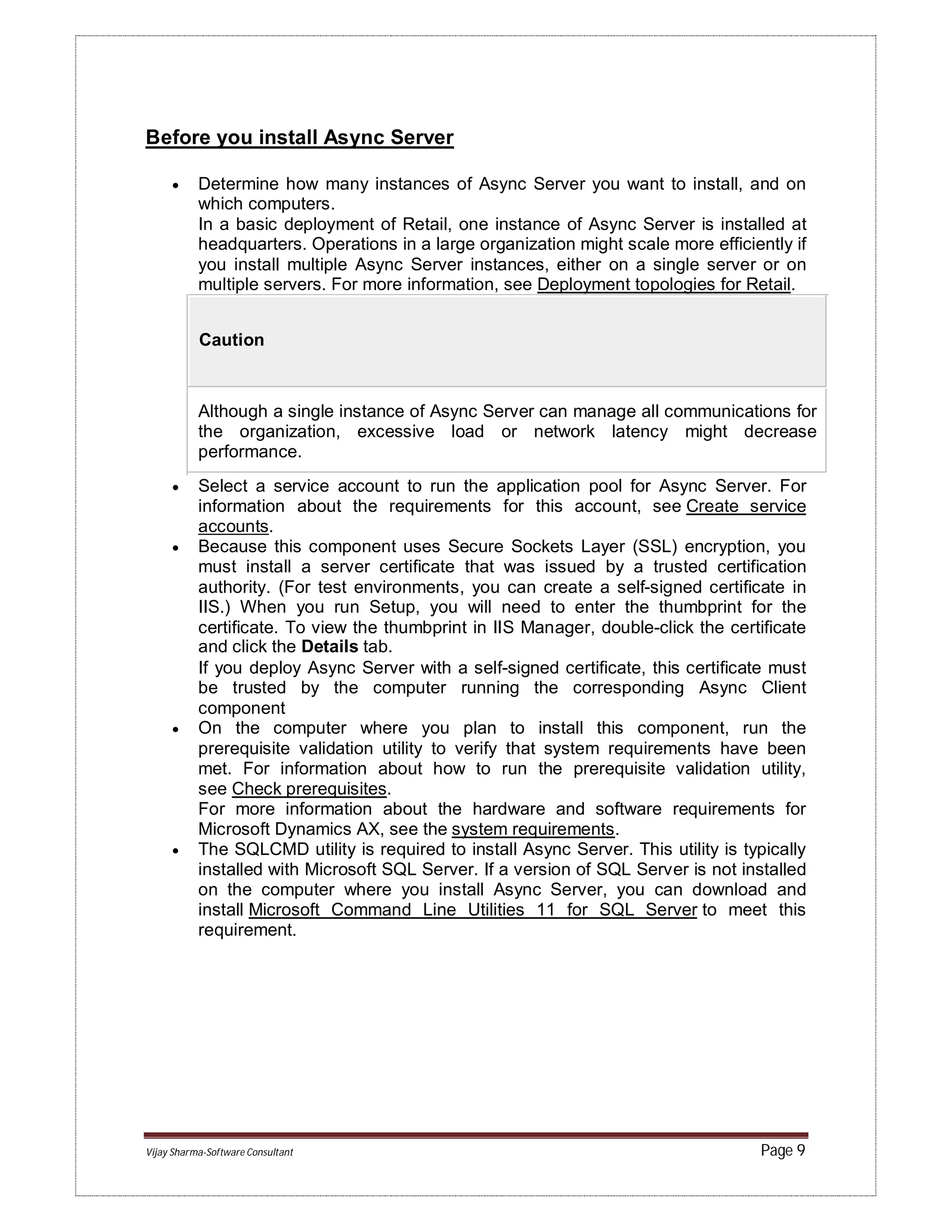 Vijay Sharma-Software Consultant Page 9
Before you install Async Server
 Determine how many instances of Async Server you want to install, and on
which computers.
In a basic deployment of Retail, one instance of Async Server is installed at
headquarters. Operations in a large organization might scale more efficiently if
you install multiple Async Server instances, either on a single server or on
multiple servers. For more information, see Deployment topologies for Retail.
Caution
Although a single instance of Async Server can manage all communications for
the organization, excessive load or network latency might decrease
performance.
 Select a service account to run the application pool for Async Server. For
information about the requirements for this account, see Create service
accounts.
 Because this component uses Secure Sockets Layer (SSL) encryption, you
must install a server certificate that was issued by a trusted certification
authority. (For test environments, you can create a self-signed certificate in
IIS.) When you run Setup, you will need to enter the thumbprint for the
certificate. To view the thumbprint in IIS Manager, double-click the certificate
and click the Details tab.
If you deploy Async Server with a self-signed certificate, this certificate must
be trusted by the computer running the corresponding Async Client
component
 On the computer where you plan to install this component, run the
prerequisite validation utility to verify that system requirements have been
met. For information about how to run the prerequisite validation utility,
see Check prerequisites.
For more information about the hardware and software requirements for
Microsoft Dynamics AX, see the system requirements.
 The SQLCMD utility is required to install Async Server. This utility is typically
installed with Microsoft SQL Server. If a version of SQL Server is not installed
on the computer where you install Async Server, you can download and
install Microsoft Command Line Utilities 11 for SQL Server to meet this
requirement.
 