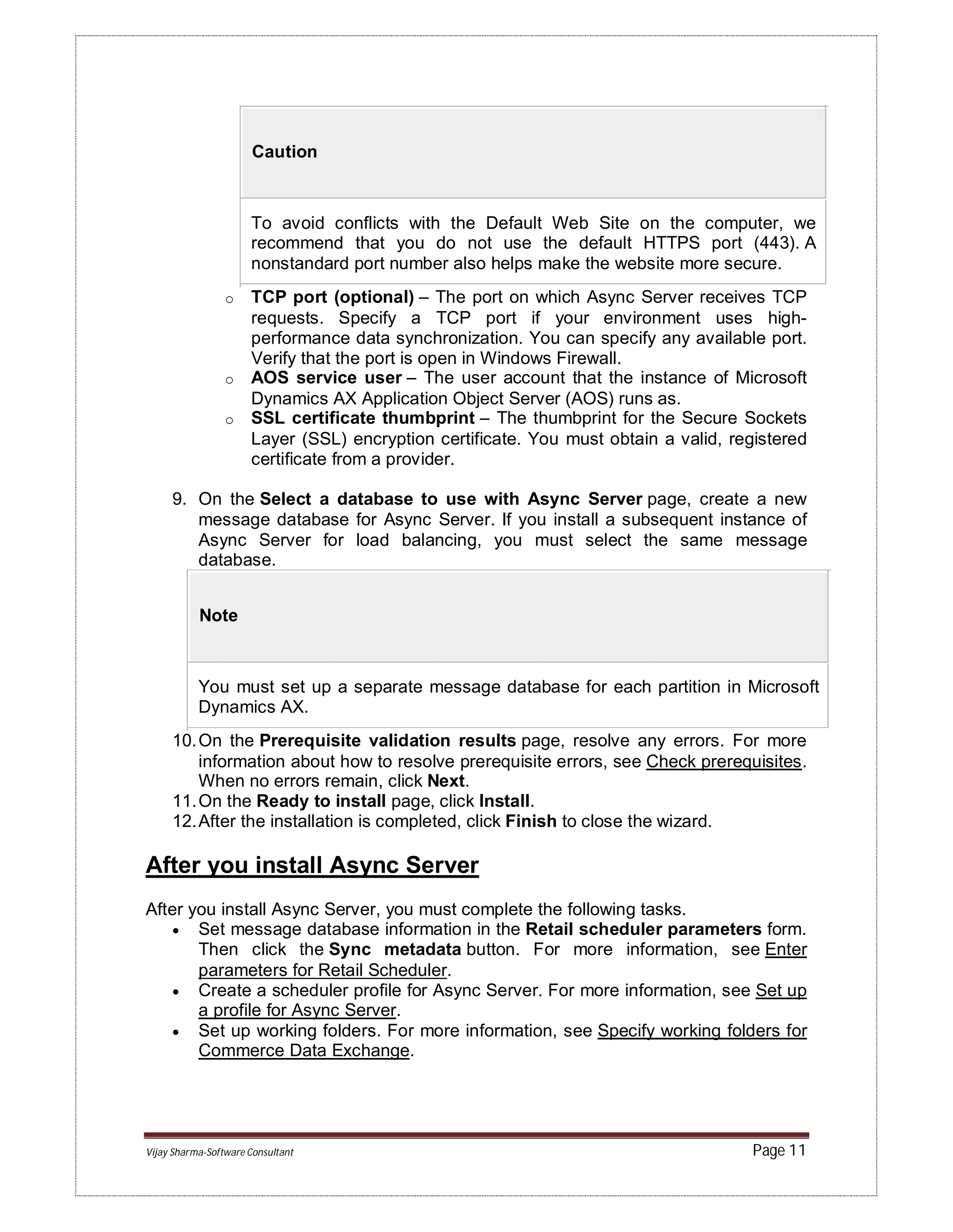 Vijay Sharma-Software Consultant Page 11
Caution
To avoid conflicts with the Default Web Site on the computer, we
recommend that you do not use the default HTTPS port (443). A
nonstandard port number also helps make the website more secure.
o TCP port (optional) – The port on which Async Server receives TCP
requests. Specify a TCP port if your environment uses high-
performance data synchronization. You can specify any available port.
Verify that the port is open in Windows Firewall.
o AOS service user – The user account that the instance of Microsoft
Dynamics AX Application Object Server (AOS) runs as.
o SSL certificate thumbprint – The thumbprint for the Secure Sockets
Layer (SSL) encryption certificate. You must obtain a valid, registered
certificate from a provider.
9. On the Select a database to use with Async Server page, create a new
message database for Async Server. If you install a subsequent instance of
Async Server for load balancing, you must select the same message
database.
Note
You must set up a separate message database for each partition in Microsoft
Dynamics AX.
10.On the Prerequisite validation results page, resolve any errors. For more
information about how to resolve prerequisite errors, see Check prerequisites.
When no errors remain, click Next.
11.On the Ready to install page, click Install.
12.After the installation is completed, click Finish to close the wizard.
After you install Async Server
After you install Async Server, you must complete the following tasks.
 Set message database information in the Retail scheduler parameters form.
Then click the Sync metadata button. For more information, see Enter
parameters for Retail Scheduler.
 Create a scheduler profile for Async Server. For more information, see Set up
a profile for Async Server.
 Set up working folders. For more information, see Specify working folders for
Commerce Data Exchange.
 