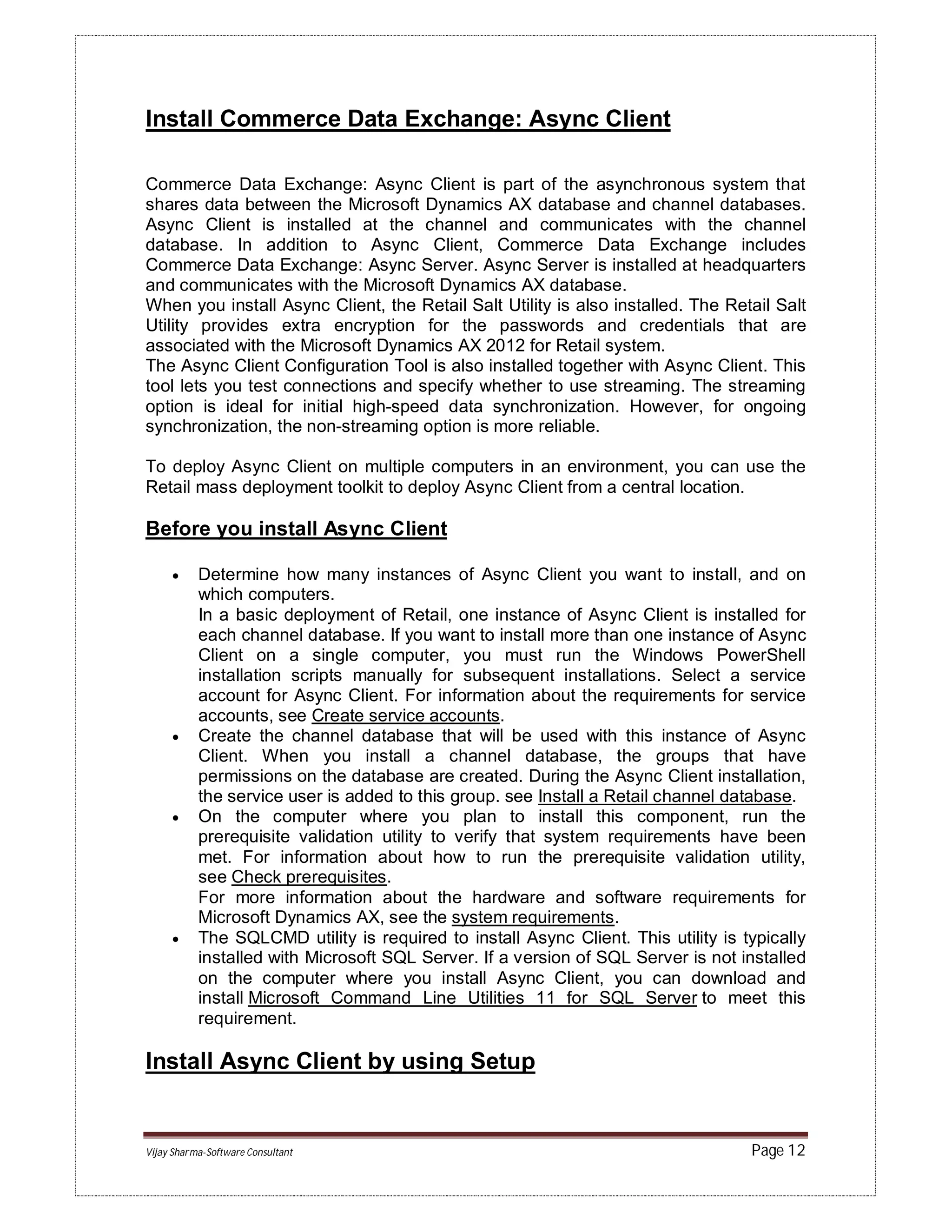 Vijay Sharma-Software Consultant Page 12
Install Commerce Data Exchange: Async Client
Commerce Data Exchange: Async Client is part of the asynchronous system that
shares data between the Microsoft Dynamics AX database and channel databases.
Async Client is installed at the channel and communicates with the channel
database. In addition to Async Client, Commerce Data Exchange includes
Commerce Data Exchange: Async Server. Async Server is installed at headquarters
and communicates with the Microsoft Dynamics AX database.
When you install Async Client, the Retail Salt Utility is also installed. The Retail Salt
Utility provides extra encryption for the passwords and credentials that are
associated with the Microsoft Dynamics AX 2012 for Retail system.
The Async Client Configuration Tool is also installed together with Async Client. This
tool lets you test connections and specify whether to use streaming. The streaming
option is ideal for initial high-speed data synchronization. However, for ongoing
synchronization, the non-streaming option is more reliable.
To deploy Async Client on multiple computers in an environment, you can use the
Retail mass deployment toolkit to deploy Async Client from a central location.
Before you install Async Client
 Determine how many instances of Async Client you want to install, and on
which computers.
In a basic deployment of Retail, one instance of Async Client is installed for
each channel database. If you want to install more than one instance of Async
Client on a single computer, you must run the Windows PowerShell
installation scripts manually for subsequent installations. Select a service
account for Async Client. For information about the requirements for service
accounts, see Create service accounts.
 Create the channel database that will be used with this instance of Async
Client. When you install a channel database, the groups that have
permissions on the database are created. During the Async Client installation,
the service user is added to this group. see Install a Retail channel database.
 On the computer where you plan to install this component, run the
prerequisite validation utility to verify that system requirements have been
met. For information about how to run the prerequisite validation utility,
see Check prerequisites.
For more information about the hardware and software requirements for
Microsoft Dynamics AX, see the system requirements.
 The SQLCMD utility is required to install Async Client. This utility is typically
installed with Microsoft SQL Server. If a version of SQL Server is not installed
on the computer where you install Async Client, you can download and
install Microsoft Command Line Utilities 11 for SQL Server to meet this
requirement.
Install Async Client by using Setup
 