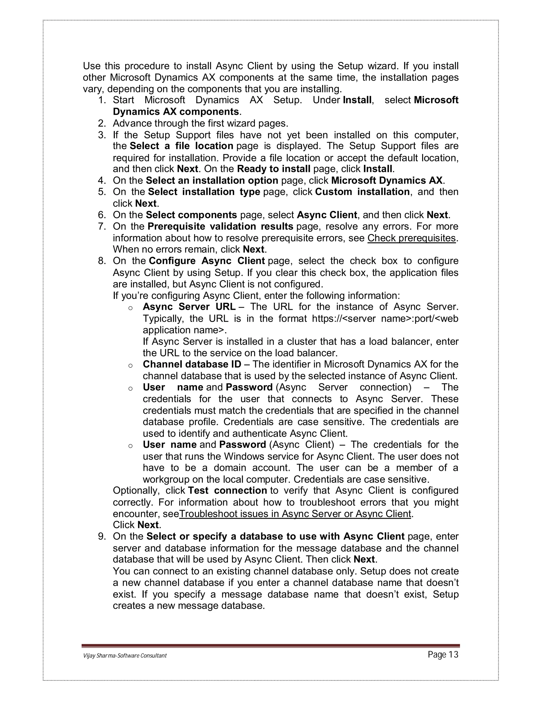 Vijay Sharma-Software Consultant Page 13
Use this procedure to install Async Client by using the Setup wizard. If you install
other Microsoft Dynamics AX components at the same time, the installation pages
vary, depending on the components that you are installing.
1. Start Microsoft Dynamics AX Setup. Under Install, select Microsoft
Dynamics AX components.
2. Advance through the first wizard pages.
3. If the Setup Support files have not yet been installed on this computer,
the Select a file location page is displayed. The Setup Support files are
required for installation. Provide a file location or accept the default location,
and then click Next. On the Ready to install page, click Install.
4. On the Select an installation option page, click Microsoft Dynamics AX.
5. On the Select installation type page, click Custom installation, and then
click Next.
6. On the Select components page, select Async Client, and then click Next.
7. On the Prerequisite validation results page, resolve any errors. For more
information about how to resolve prerequisite errors, see Check prerequisites.
When no errors remain, click Next.
8. On the Configure Async Client page, select the check box to configure
Async Client by using Setup. If you clear this check box, the application files
are installed, but Async Client is not configured.
If you’re configuring Async Client, enter the following information:
o Async Server URL – The URL for the instance of Async Server.
Typically, the URL is in the format https://<server name>:port/<web
application name>.
If Async Server is installed in a cluster that has a load balancer, enter
the URL to the service on the load balancer.
o Channel database ID – The identifier in Microsoft Dynamics AX for the
channel database that is used by the selected instance of Async Client.
o User name and Password (Async Server connection) – The
credentials for the user that connects to Async Server. These
credentials must match the credentials that are specified in the channel
database profile. Credentials are case sensitive. The credentials are
used to identify and authenticate Async Client.
o User name and Password (Async Client) – The credentials for the
user that runs the Windows service for Async Client. The user does not
have to be a domain account. The user can be a member of a
workgroup on the local computer. Credentials are case sensitive.
Optionally, click Test connection to verify that Async Client is configured
correctly. For information about how to troubleshoot errors that you might
encounter, seeTroubleshoot issues in Async Server or Async Client.
Click Next.
9. On the Select or specify a database to use with Async Client page, enter
server and database information for the message database and the channel
database that will be used by Async Client. Then click Next.
You can connect to an existing channel database only. Setup does not create
a new channel database if you enter a channel database name that doesn’t
exist. If you specify a message database name that doesn’t exist, Setup
creates a new message database.
 