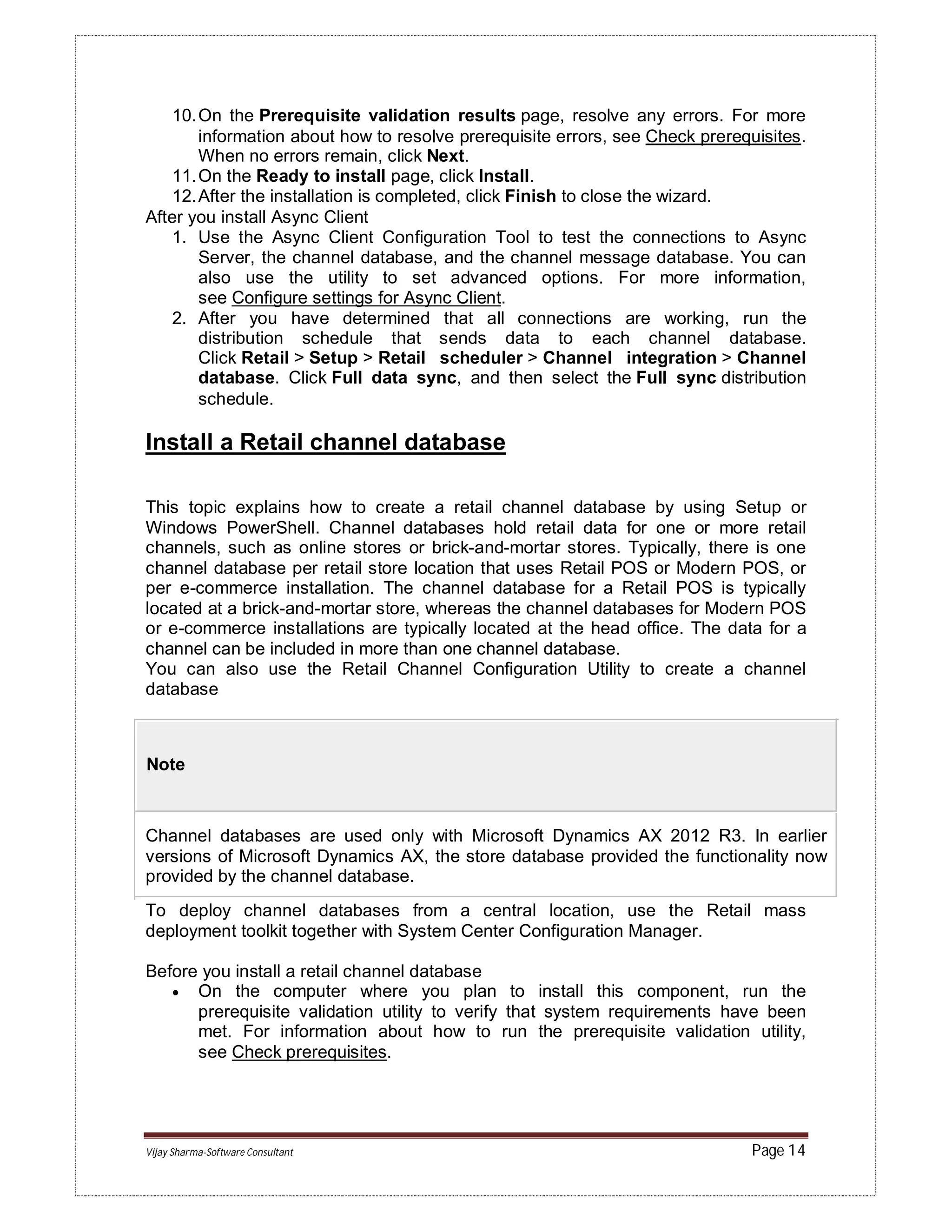 Vijay Sharma-Software Consultant Page 14
10.On the Prerequisite validation results page, resolve any errors. For more
information about how to resolve prerequisite errors, see Check prerequisites.
When no errors remain, click Next.
11.On the Ready to install page, click Install.
12.After the installation is completed, click Finish to close the wizard.
After you install Async Client
1. Use the Async Client Configuration Tool to test the connections to Async
Server, the channel database, and the channel message database. You can
also use the utility to set advanced options. For more information,
see Configure settings for Async Client.
2. After you have determined that all connections are working, run the
distribution schedule that sends data to each channel database.
Click Retail > Setup > Retail scheduler > Channel integration > Channel
database. Click Full data sync, and then select the Full sync distribution
schedule.
Install a Retail channel database
This topic explains how to create a retail channel database by using Setup or
Windows PowerShell. Channel databases hold retail data for one or more retail
channels, such as online stores or brick-and-mortar stores. Typically, there is one
channel database per retail store location that uses Retail POS or Modern POS, or
per e-commerce installation. The channel database for a Retail POS is typically
located at a brick-and-mortar store, whereas the channel databases for Modern POS
or e-commerce installations are typically located at the head office. The data for a
channel can be included in more than one channel database.
You can also use the Retail Channel Configuration Utility to create a channel
database
Note
Channel databases are used only with Microsoft Dynamics AX 2012 R3. In earlier
versions of Microsoft Dynamics AX, the store database provided the functionality now
provided by the channel database.
To deploy channel databases from a central location, use the Retail mass
deployment toolkit together with System Center Configuration Manager.
Before you install a retail channel database
 On the computer where you plan to install this component, run the
prerequisite validation utility to verify that system requirements have been
met. For information about how to run the prerequisite validation utility,
see Check prerequisites.
 