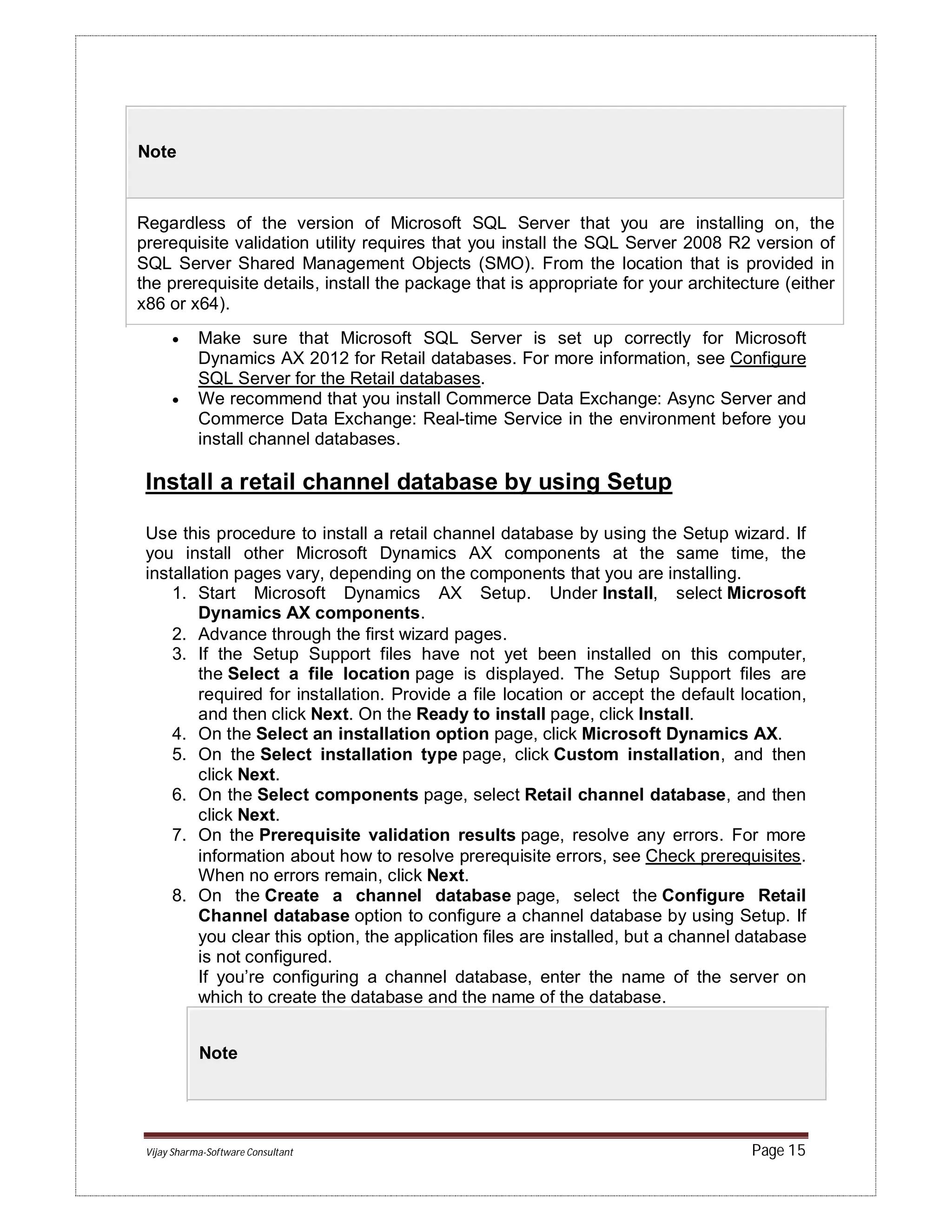 Vijay Sharma-Software Consultant Page 15
Note
Regardless of the version of Microsoft SQL Server that you are installing on, the
prerequisite validation utility requires that you install the SQL Server 2008 R2 version of
SQL Server Shared Management Objects (SMO). From the location that is provided in
the prerequisite details, install the package that is appropriate for your architecture (either
x86 or x64).
 Make sure that Microsoft SQL Server is set up correctly for Microsoft
Dynamics AX 2012 for Retail databases. For more information, see Configure
SQL Server for the Retail databases.
 We recommend that you install Commerce Data Exchange: Async Server and
Commerce Data Exchange: Real-time Service in the environment before you
install channel databases.
Install a retail channel database by using Setup
Use this procedure to install a retail channel database by using the Setup wizard. If
you install other Microsoft Dynamics AX components at the same time, the
installation pages vary, depending on the components that you are installing.
1. Start Microsoft Dynamics AX Setup. Under Install, select Microsoft
Dynamics AX components.
2. Advance through the first wizard pages.
3. If the Setup Support files have not yet been installed on this computer,
the Select a file location page is displayed. The Setup Support files are
required for installation. Provide a file location or accept the default location,
and then click Next. On the Ready to install page, click Install.
4. On the Select an installation option page, click Microsoft Dynamics AX.
5. On the Select installation type page, click Custom installation, and then
click Next.
6. On the Select components page, select Retail channel database, and then
click Next.
7. On the Prerequisite validation results page, resolve any errors. For more
information about how to resolve prerequisite errors, see Check prerequisites.
When no errors remain, click Next.
8. On the Create a channel database page, select the Configure Retail
Channel database option to configure a channel database by using Setup. If
you clear this option, the application files are installed, but a channel database
is not configured.
If you’re configuring a channel database, enter the name of the server on
which to create the database and the name of the database.
Note
 