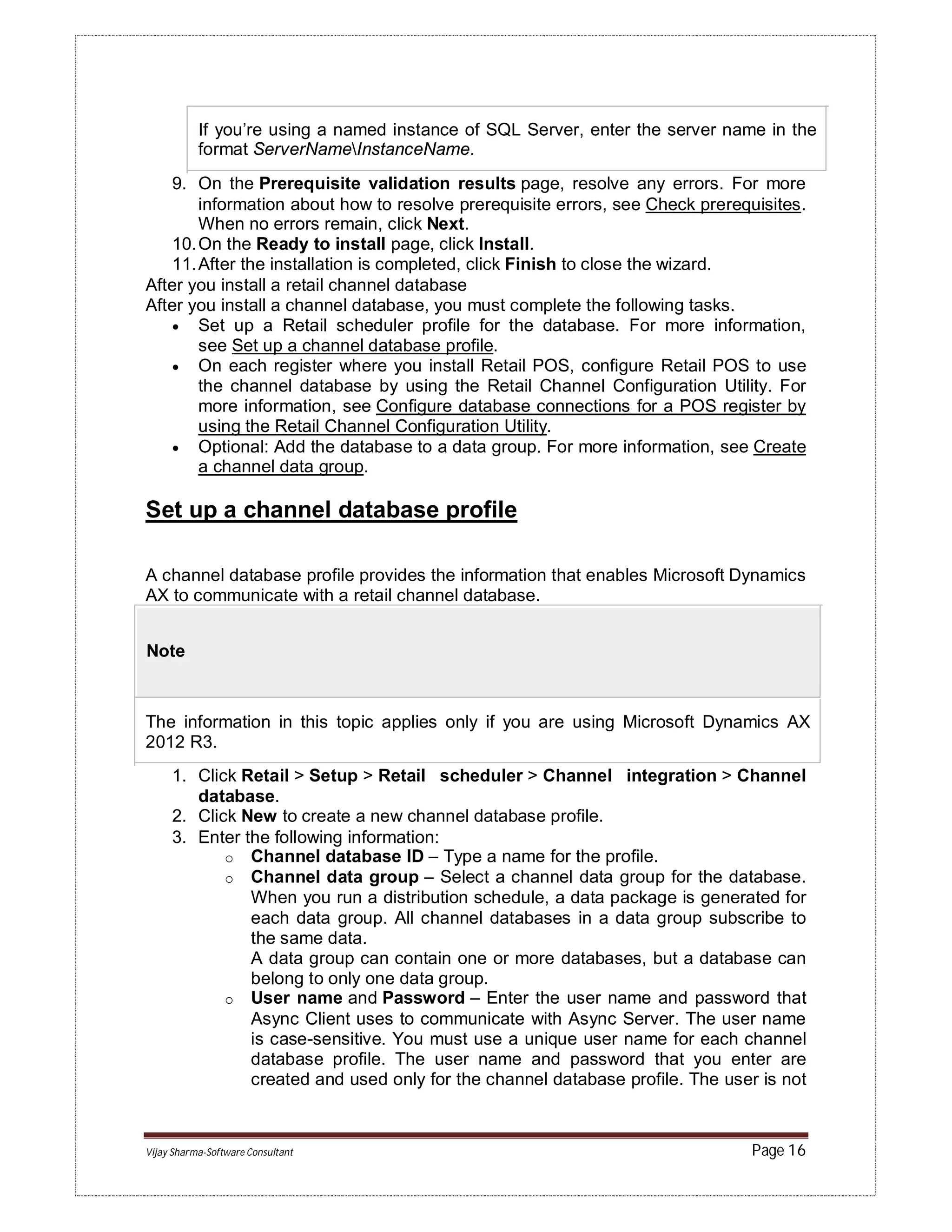Vijay Sharma-Software Consultant Page 16
If you’re using a named instance of SQL Server, enter the server name in the
format ServerNameInstanceName.
9. On the Prerequisite validation results page, resolve any errors. For more
information about how to resolve prerequisite errors, see Check prerequisites.
When no errors remain, click Next.
10.On the Ready to install page, click Install.
11.After the installation is completed, click Finish to close the wizard.
After you install a retail channel database
After you install a channel database, you must complete the following tasks.
 Set up a Retail scheduler profile for the database. For more information,
see Set up a channel database profile.
 On each register where you install Retail POS, configure Retail POS to use
the channel database by using the Retail Channel Configuration Utility. For
more information, see Configure database connections for a POS register by
using the Retail Channel Configuration Utility.
 Optional: Add the database to a data group. For more information, see Create
a channel data group.
Set up a channel database profile
A channel database profile provides the information that enables Microsoft Dynamics
AX to communicate with a retail channel database.
Note
The information in this topic applies only if you are using Microsoft Dynamics AX
2012 R3.
1. Click Retail > Setup > Retail scheduler > Channel integration > Channel
database.
2. Click New to create a new channel database profile.
3. Enter the following information:
o Channel database ID – Type a name for the profile.
o Channel data group – Select a channel data group for the database.
When you run a distribution schedule, a data package is generated for
each data group. All channel databases in a data group subscribe to
the same data.
A data group can contain one or more databases, but a database can
belong to only one data group.
o User name and Password – Enter the user name and password that
Async Client uses to communicate with Async Server. The user name
is case-sensitive. You must use a unique user name for each channel
database profile. The user name and password that you enter are
created and used only for the channel database profile. The user is not
 
