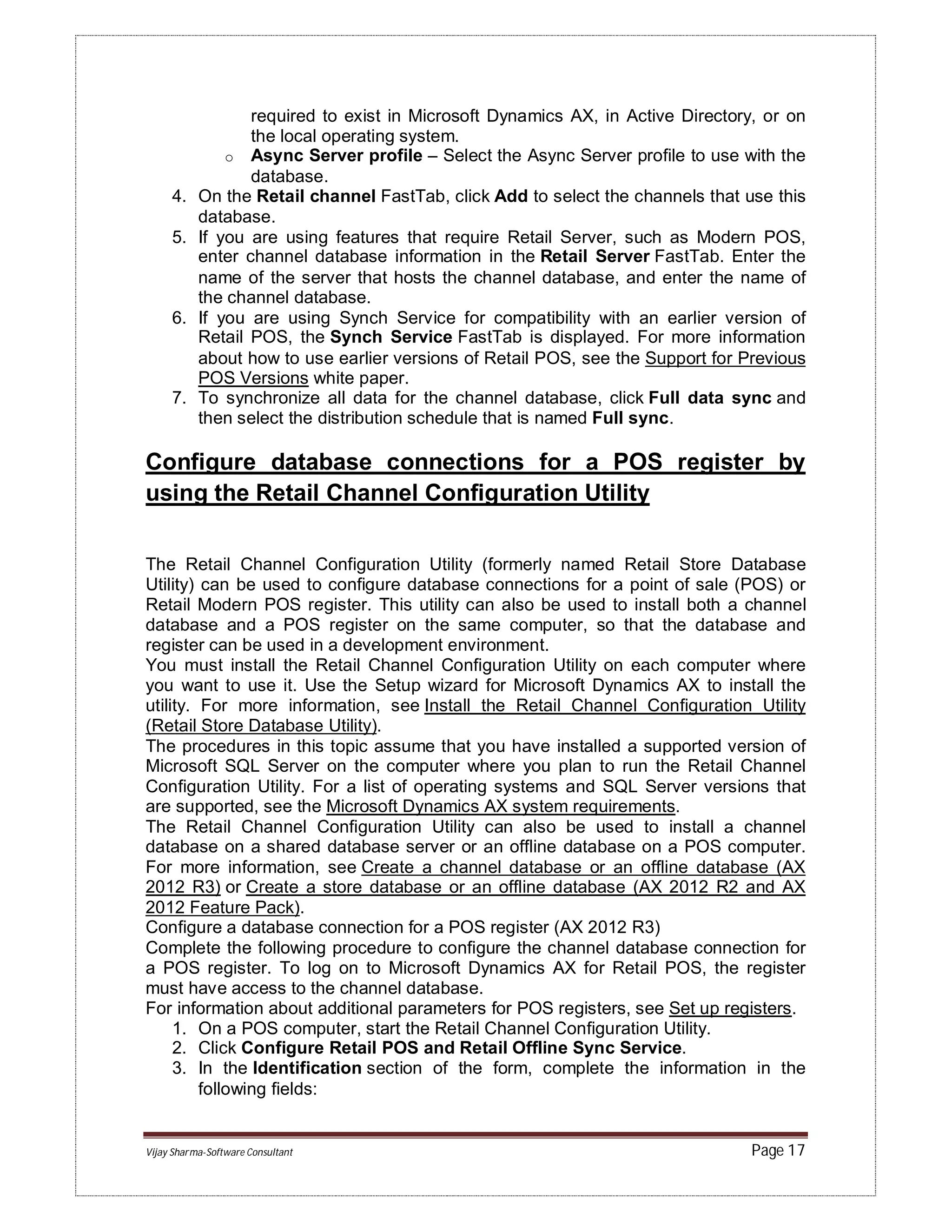 Vijay Sharma-Software Consultant Page 17
required to exist in Microsoft Dynamics AX, in Active Directory, or on
the local operating system.
o Async Server profile – Select the Async Server profile to use with the
database.
4. On the Retail channel FastTab, click Add to select the channels that use this
database.
5. If you are using features that require Retail Server, such as Modern POS,
enter channel database information in the Retail Server FastTab. Enter the
name of the server that hosts the channel database, and enter the name of
the channel database.
6. If you are using Synch Service for compatibility with an earlier version of
Retail POS, the Synch Service FastTab is displayed. For more information
about how to use earlier versions of Retail POS, see the Support for Previous
POS Versions white paper.
7. To synchronize all data for the channel database, click Full data sync and
then select the distribution schedule that is named Full sync.
Configure database connections for a POS register by
using the Retail Channel Configuration Utility
The Retail Channel Configuration Utility (formerly named Retail Store Database
Utility) can be used to configure database connections for a point of sale (POS) or
Retail Modern POS register. This utility can also be used to install both a channel
database and a POS register on the same computer, so that the database and
register can be used in a development environment.
You must install the Retail Channel Configuration Utility on each computer where
you want to use it. Use the Setup wizard for Microsoft Dynamics AX to install the
utility. For more information, see Install the Retail Channel Configuration Utility
(Retail Store Database Utility).
The procedures in this topic assume that you have installed a supported version of
Microsoft SQL Server on the computer where you plan to run the Retail Channel
Configuration Utility. For a list of operating systems and SQL Server versions that
are supported, see the Microsoft Dynamics AX system requirements.
The Retail Channel Configuration Utility can also be used to install a channel
database on a shared database server or an offline database on a POS computer.
For more information, see Create a channel database or an offline database (AX
2012 R3) or Create a store database or an offline database (AX 2012 R2 and AX
2012 Feature Pack).
Configure a database connection for a POS register (AX 2012 R3)
Complete the following procedure to configure the channel database connection for
a POS register. To log on to Microsoft Dynamics AX for Retail POS, the register
must have access to the channel database.
For information about additional parameters for POS registers, see Set up registers.
1. On a POS computer, start the Retail Channel Configuration Utility.
2. Click Configure Retail POS and Retail Offline Sync Service.
3. In the Identification section of the form, complete the information in the
following fields:
 