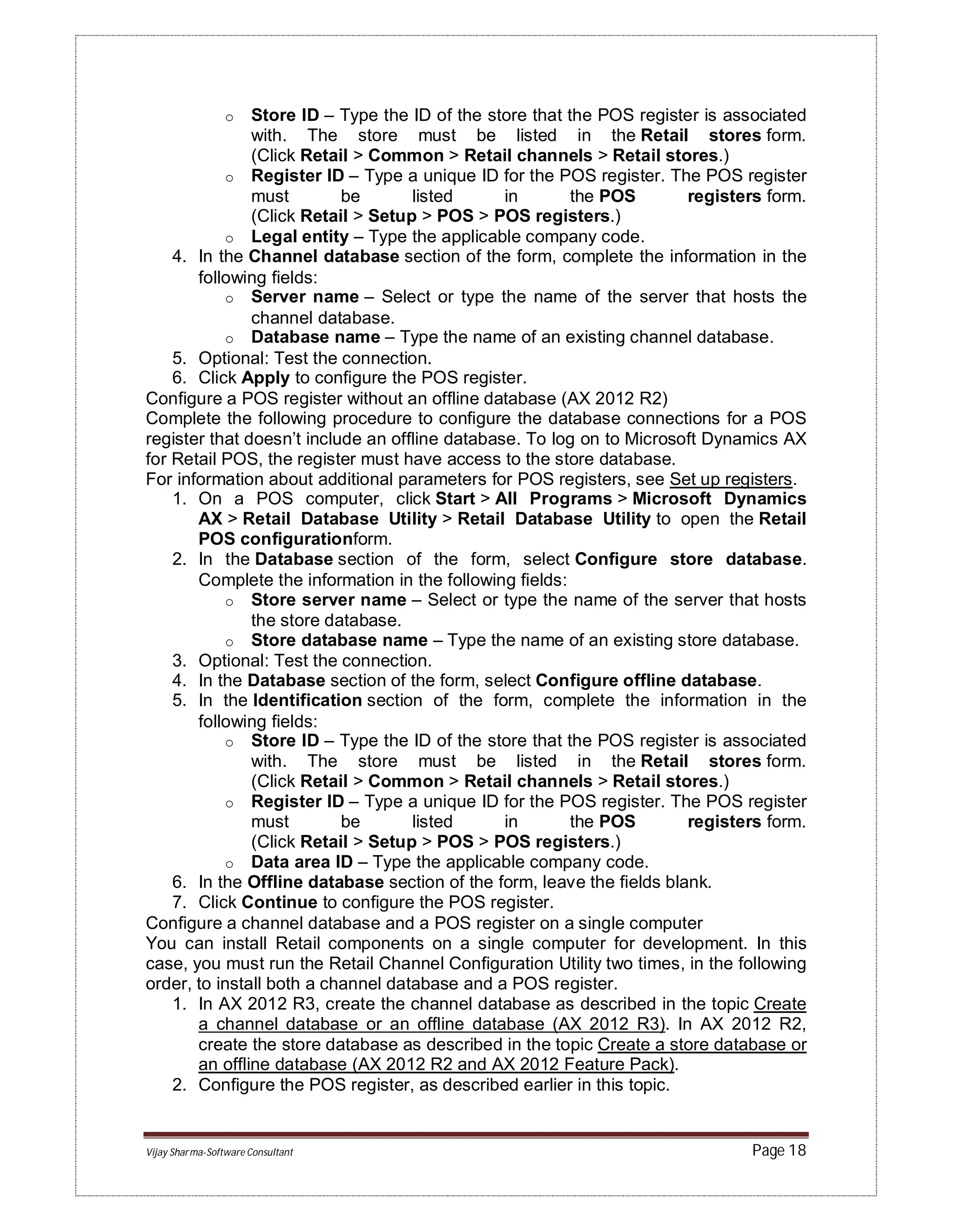 Vijay Sharma-Software Consultant Page 18
o Store ID – Type the ID of the store that the POS register is associated
with. The store must be listed in the Retail stores form.
(Click Retail > Common > Retail channels > Retail stores.)
o Register ID – Type a unique ID for the POS register. The POS register
must be listed in the POS registers form.
(Click Retail > Setup > POS > POS registers.)
o Legal entity – Type the applicable company code.
4. In the Channel database section of the form, complete the information in the
following fields:
o Server name – Select or type the name of the server that hosts the
channel database.
o Database name – Type the name of an existing channel database.
5. Optional: Test the connection.
6. Click Apply to configure the POS register.
Configure a POS register without an offline database (AX 2012 R2)
Complete the following procedure to configure the database connections for a POS
register that doesn’t include an offline database. To log on to Microsoft Dynamics AX
for Retail POS, the register must have access to the store database.
For information about additional parameters for POS registers, see Set up registers.
1. On a POS computer, click Start > All Programs > Microsoft Dynamics
AX > Retail Database Utility > Retail Database Utility to open the Retail
POS configurationform.
2. In the Database section of the form, select Configure store database.
Complete the information in the following fields:
o Store server name – Select or type the name of the server that hosts
the store database.
o Store database name – Type the name of an existing store database.
3. Optional: Test the connection.
4. In the Database section of the form, select Configure offline database.
5. In the Identification section of the form, complete the information in the
following fields:
o Store ID – Type the ID of the store that the POS register is associated
with. The store must be listed in the Retail stores form.
(Click Retail > Common > Retail channels > Retail stores.)
o Register ID – Type a unique ID for the POS register. The POS register
must be listed in the POS registers form.
(Click Retail > Setup > POS > POS registers.)
o Data area ID – Type the applicable company code.
6. In the Offline database section of the form, leave the fields blank.
7. Click Continue to configure the POS register.
Configure a channel database and a POS register on a single computer
You can install Retail components on a single computer for development. In this
case, you must run the Retail Channel Configuration Utility two times, in the following
order, to install both a channel database and a POS register.
1. In AX 2012 R3, create the channel database as described in the topic Create
a channel database or an offline database (AX 2012 R3). In AX 2012 R2,
create the store database as described in the topic Create a store database or
an offline database (AX 2012 R2 and AX 2012 Feature Pack).
2. Configure the POS register, as described earlier in this topic.
 