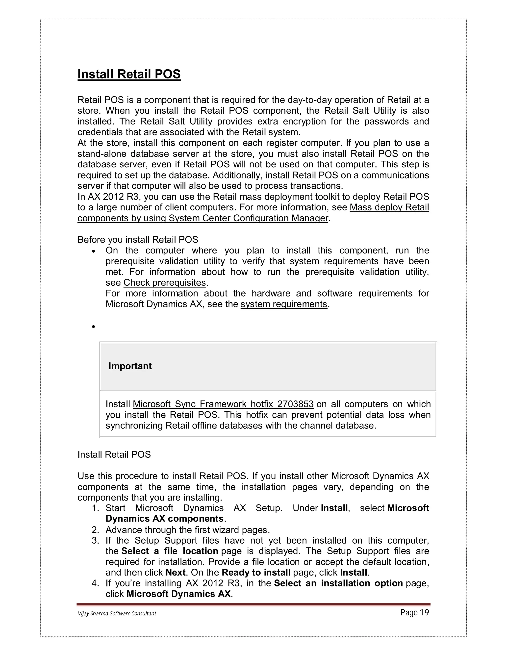 Vijay Sharma-Software Consultant Page 19
Install Retail POS
Retail POS is a component that is required for the day-to-day operation of Retail at a
store. When you install the Retail POS component, the Retail Salt Utility is also
installed. The Retail Salt Utility provides extra encryption for the passwords and
credentials that are associated with the Retail system.
At the store, install this component on each register computer. If you plan to use a
stand-alone database server at the store, you must also install Retail POS on the
database server, even if Retail POS will not be used on that computer. This step is
required to set up the database. Additionally, install Retail POS on a communications
server if that computer will also be used to process transactions.
In AX 2012 R3, you can use the Retail mass deployment toolkit to deploy Retail POS
to a large number of client computers. For more information, see Mass deploy Retail
components by using System Center Configuration Manager.
Before you install Retail POS
 On the computer where you plan to install this component, run the
prerequisite validation utility to verify that system requirements have been
met. For information about how to run the prerequisite validation utility,
see Check prerequisites.
For more information about the hardware and software requirements for
Microsoft Dynamics AX, see the system requirements.

Important
Install Microsoft Sync Framework hotfix 2703853 on all computers on which
you install the Retail POS. This hotfix can prevent potential data loss when
synchronizing Retail offline databases with the channel database.
Install Retail POS
Use this procedure to install Retail POS. If you install other Microsoft Dynamics AX
components at the same time, the installation pages vary, depending on the
components that you are installing.
1. Start Microsoft Dynamics AX Setup. Under Install, select Microsoft
Dynamics AX components.
2. Advance through the first wizard pages.
3. If the Setup Support files have not yet been installed on this computer,
the Select a file location page is displayed. The Setup Support files are
required for installation. Provide a file location or accept the default location,
and then click Next. On the Ready to install page, click Install.
4. If you’re installing AX 2012 R3, in the Select an installation option page,
click Microsoft Dynamics AX.
 
