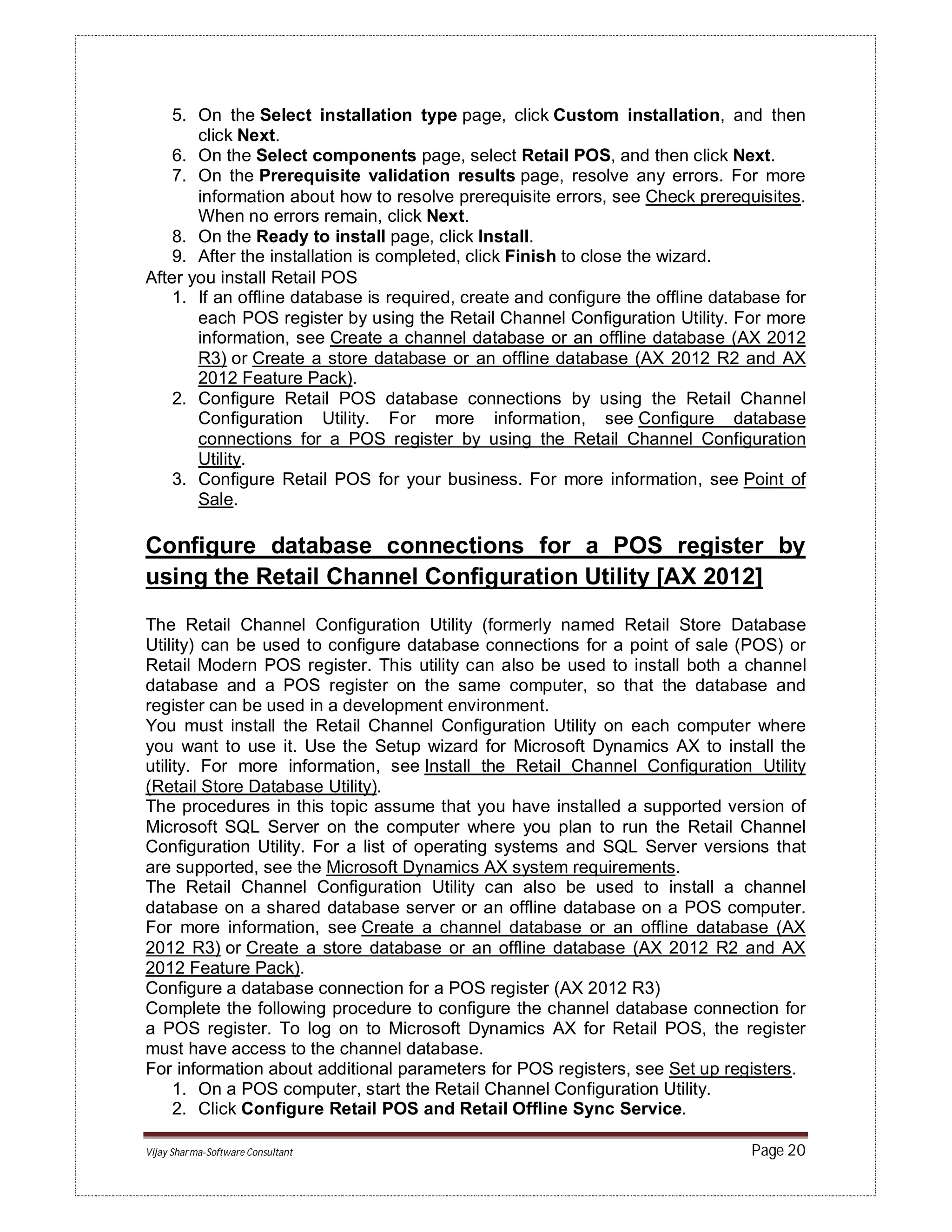 Vijay Sharma-Software Consultant Page 20
5. On the Select installation type page, click Custom installation, and then
click Next.
6. On the Select components page, select Retail POS, and then click Next.
7. On the Prerequisite validation results page, resolve any errors. For more
information about how to resolve prerequisite errors, see Check prerequisites.
When no errors remain, click Next.
8. On the Ready to install page, click Install.
9. After the installation is completed, click Finish to close the wizard.
After you install Retail POS
1. If an offline database is required, create and configure the offline database for
each POS register by using the Retail Channel Configuration Utility. For more
information, see Create a channel database or an offline database (AX 2012
R3) or Create a store database or an offline database (AX 2012 R2 and AX
2012 Feature Pack).
2. Configure Retail POS database connections by using the Retail Channel
Configuration Utility. For more information, see Configure database
connections for a POS register by using the Retail Channel Configuration
Utility.
3. Configure Retail POS for your business. For more information, see Point of
Sale.
Configure database connections for a POS register by
using the Retail Channel Configuration Utility [AX 2012]
The Retail Channel Configuration Utility (formerly named Retail Store Database
Utility) can be used to configure database connections for a point of sale (POS) or
Retail Modern POS register. This utility can also be used to install both a channel
database and a POS register on the same computer, so that the database and
register can be used in a development environment.
You must install the Retail Channel Configuration Utility on each computer where
you want to use it. Use the Setup wizard for Microsoft Dynamics AX to install the
utility. For more information, see Install the Retail Channel Configuration Utility
(Retail Store Database Utility).
The procedures in this topic assume that you have installed a supported version of
Microsoft SQL Server on the computer where you plan to run the Retail Channel
Configuration Utility. For a list of operating systems and SQL Server versions that
are supported, see the Microsoft Dynamics AX system requirements.
The Retail Channel Configuration Utility can also be used to install a channel
database on a shared database server or an offline database on a POS computer.
For more information, see Create a channel database or an offline database (AX
2012 R3) or Create a store database or an offline database (AX 2012 R2 and AX
2012 Feature Pack).
Configure a database connection for a POS register (AX 2012 R3)
Complete the following procedure to configure the channel database connection for
a POS register. To log on to Microsoft Dynamics AX for Retail POS, the register
must have access to the channel database.
For information about additional parameters for POS registers, see Set up registers.
1. On a POS computer, start the Retail Channel Configuration Utility.
2. Click Configure Retail POS and Retail Offline Sync Service.
 